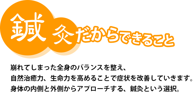 鍼灸だからできること 崩れてしまった全身のバランスを整え、自然治癒力、生命力を高めることで症状を改善していきます。身体の内側と外側からアプローチする、鍼灸という選択。